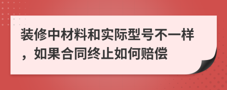 装修中材料和实际型号不一样，如果合同终止如何赔偿