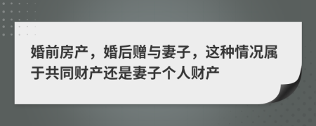 婚前房产，婚后赠与妻子，这种情况属于共同财产还是妻子个人财产