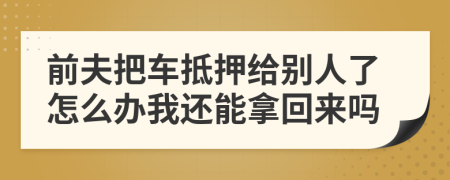 前夫把车抵押给别人了怎么办我还能拿回来吗