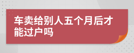 车卖给别人五个月后才能过户吗