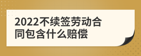 2022不续签劳动合同包含什么赔偿