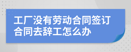 工厂没有劳动合同签订合同去辞工怎么办