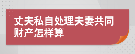 丈夫私自处理夫妻共同财产怎样算