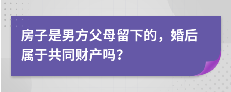 房子是男方父母留下的，婚后属于共同财产吗？