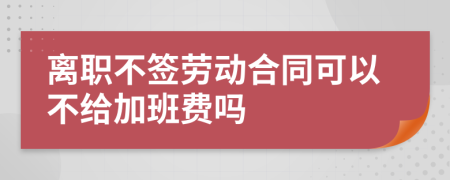 离职不签劳动合同可以不给加班费吗