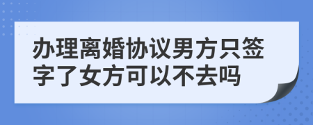 办理离婚协议男方只签字了女方可以不去吗