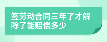 签劳动合同三年了才解除了能赔偿多少