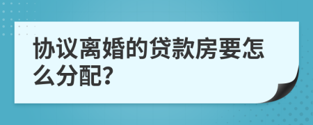 协议离婚的贷款房要怎么分配？