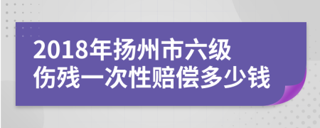 2018年扬州市六级伤残一次性赔偿多少钱