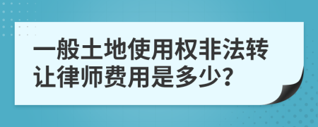 一般土地使用权非法转让律师费用是多少？