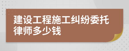 建设工程施工纠纷委托律师多少钱