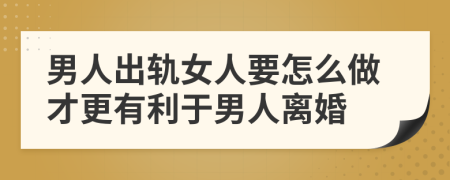 男人出轨女人要怎么做才更有利于男人离婚