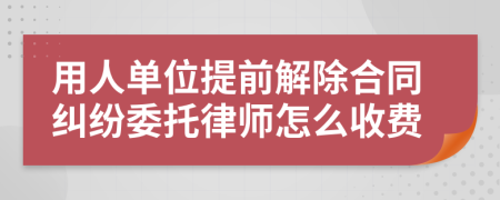 用人单位提前解除合同纠纷委托律师怎么收费