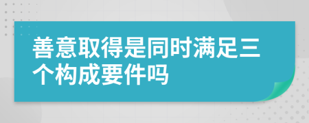 善意取得是同时满足三个构成要件吗