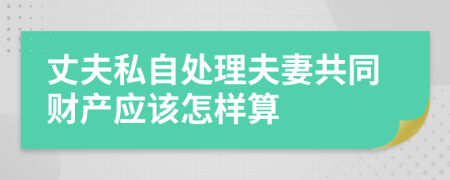 丈夫私自处理夫妻共同财产应该怎样算