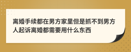 离婚手续都在男方家里但是抓不到男方人起诉离婚都需要用什么东西