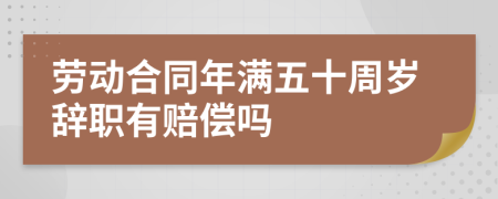 劳动合同年满五十周岁辞职有赔偿吗