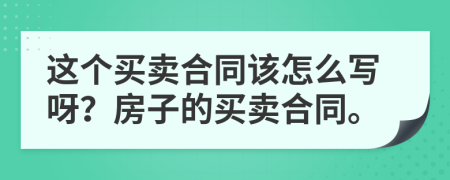 这个买卖合同该怎么写呀？房子的买卖合同。