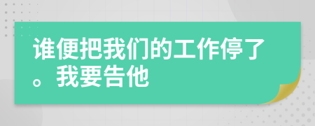 谁便把我们的工作停了。我要告他