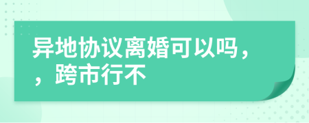 异地协议离婚可以吗，，跨市行不
