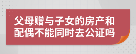 父母赠与子女的房产和配偶不能同时去公证吗