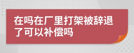 在吗在厂里打架被辞退了可以补偿吗