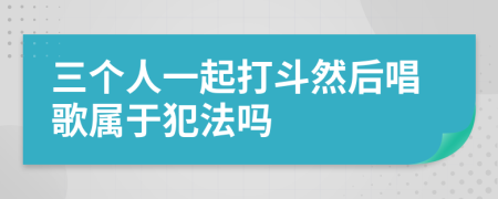 三个人一起打斗然后唱歌属于犯法吗