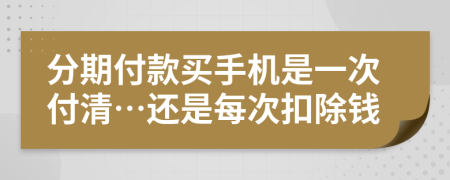 分期付款买手机是一次付清…还是每次扣除钱