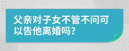 父亲对子女不管不问可以告他离婚吗？