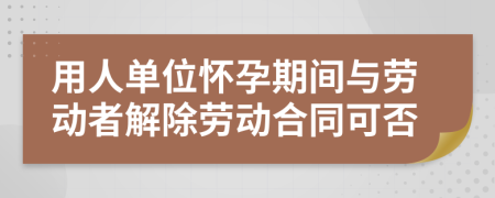 用人单位怀孕期间与劳动者解除劳动合同可否