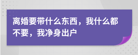 离婚要带什么东西，我什么都不要，我净身出户