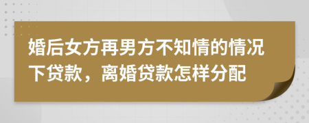 婚后女方再男方不知情的情况下贷款，离婚贷款怎样分配