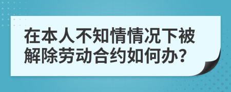 在本人不知情情况下被解除劳动合约如何办？