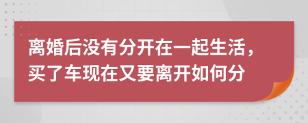 离婚后没有分开在一起生活，买了车现在又要离开如何分