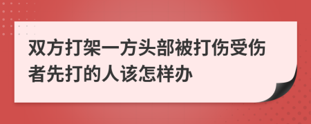 双方打架一方头部被打伤受伤者先打的人该怎样办