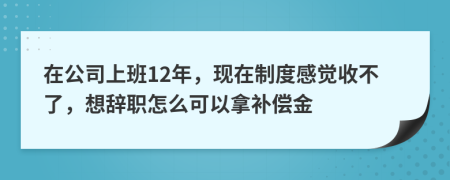 在公司上班12年，现在制度感觉收不了，想辞职怎么可以拿补偿金