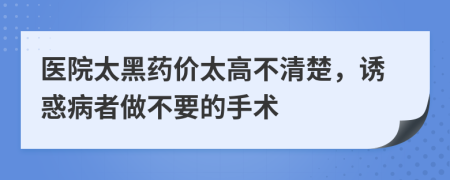 医院太黑药价太高不清楚，诱惑病者做不要的手术