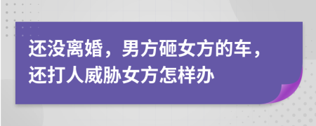 还没离婚，男方砸女方的车，还打人威胁女方怎样办