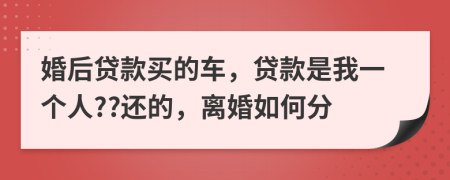 婚后贷款买的车，贷款是我一个人??还的，离婚如何分