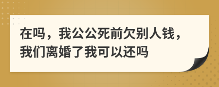 在吗，我公公死前欠别人钱，我们离婚了我可以还吗