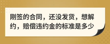 刚签的合同，还没发货，想解约，赔偿违约金的标准是多少