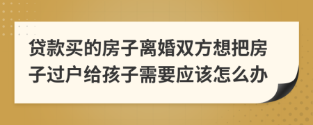 贷款买的房子离婚双方想把房子过户给孩子需要应该怎么办