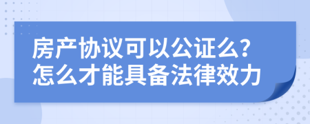 房产协议可以公证么？怎么才能具备法律效力