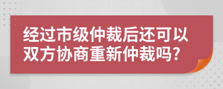 经过市级仲裁后还可以双方协商重新仲裁吗?