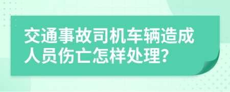 交通事故司机车辆造成人员伤亡怎样处理？