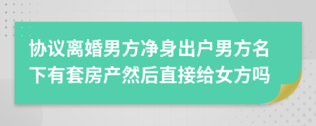 协议离婚男方净身出户男方名下有套房产然后直接给女方吗