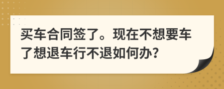 买车合同签了。现在不想要车了想退车行不退如何办？