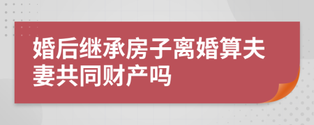 婚后继承房子离婚算夫妻共同财产吗