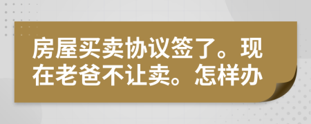 房屋买卖协议签了。现在老爸不让卖。怎样办