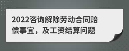 2022咨询解除劳动合同赔偿事宜，及工资结算问题